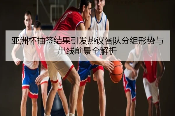 亚洲杯抽签结果引发热议各队分组形势与出线前景全解析
