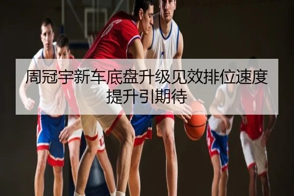 周冠宇新车底盘升级见效排位速度提升引期待