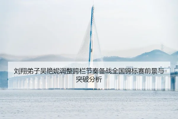 刘翔弟子吴艳妮调整跨栏节奏备战全国锦标赛前景与突破分析