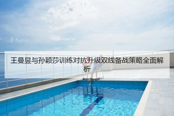 王曼昱与孙颖莎训练对抗升级双线备战策略全面解析