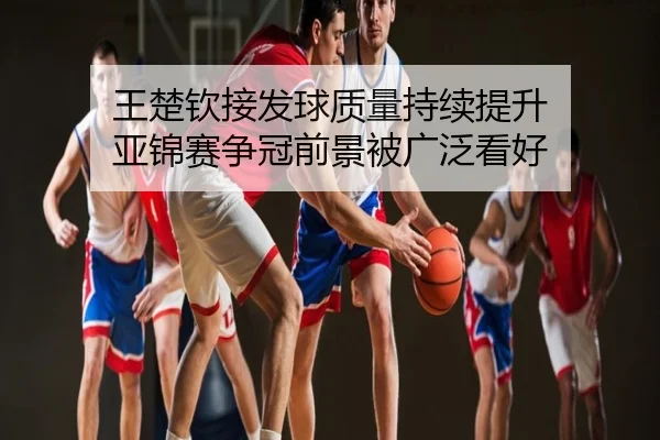 王楚钦接发球质量持续提升 亚锦赛争冠前景被广泛看好