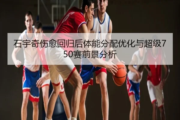 石宇奇伤愈回归后体能分配优化与超级750赛前景分析